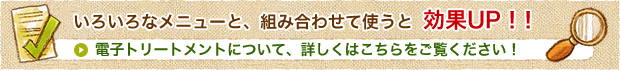 いろいろなメニューと、組み合わせて使うと効果UP!!電子トリートメントについて、詳しくはこちらをご覧ください！
